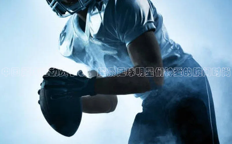 悟空体育平台登录入口手机版下载百度智能门户中国足球运动员手表：探索足球明星们钟爱的腕间时尚