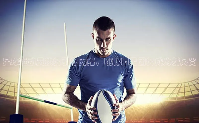 悟空体育官网网页版登录百度翻译足球运动员热舞引爆网络，跳韩国男团舞成为新风尚