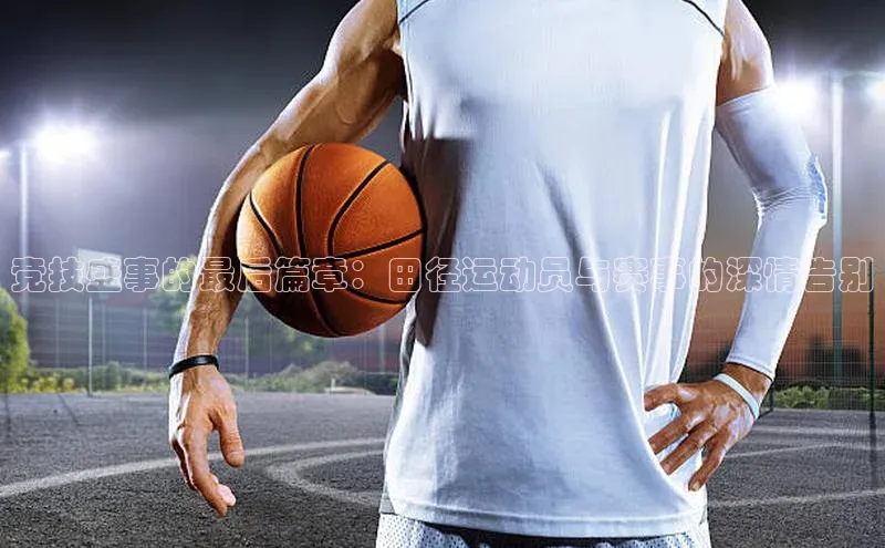 竞技盛事的最后篇章：田径运动员与赛事的深情告别