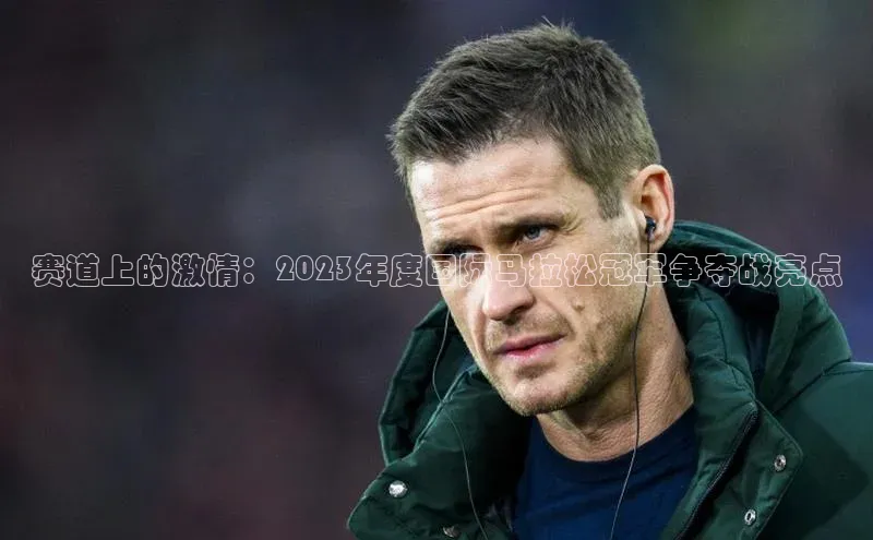 赛道上的激情：2023年度国际马拉松冠军争夺战亮点