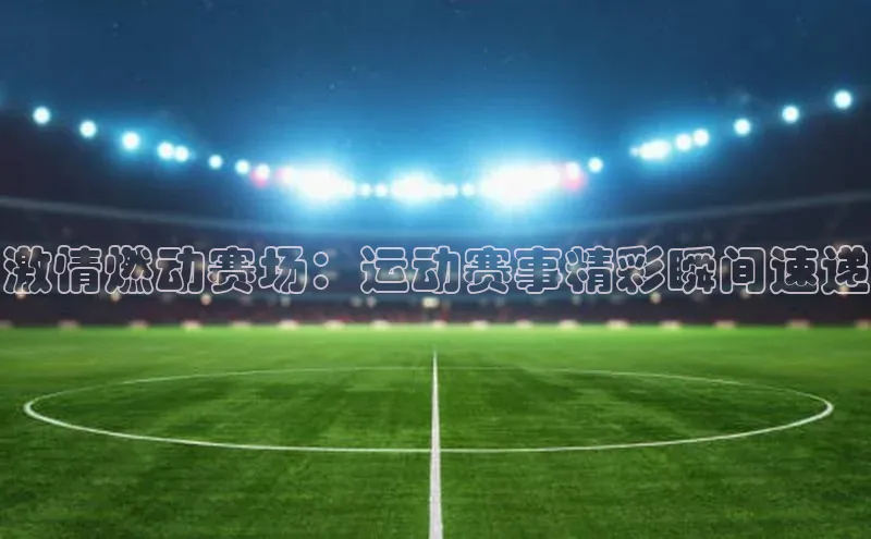 激情燃动赛场：运动赛事精彩瞬间速递